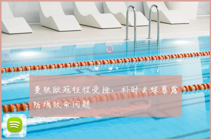 曼联欧冠征程受挫，补时丢球暴露防线致命问题