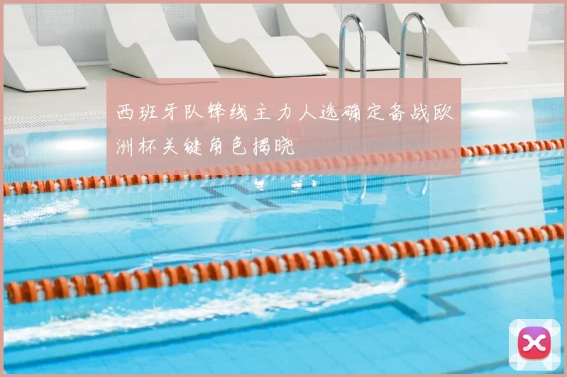 西班牙队锋线主力人选确定备战欧洲杯关键角色揭晓