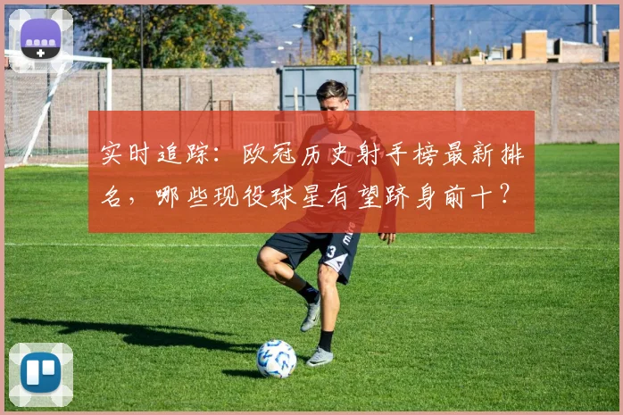 实时追踪：欧冠历史射手榜最新排名，哪些现役球星有望跻身前十？