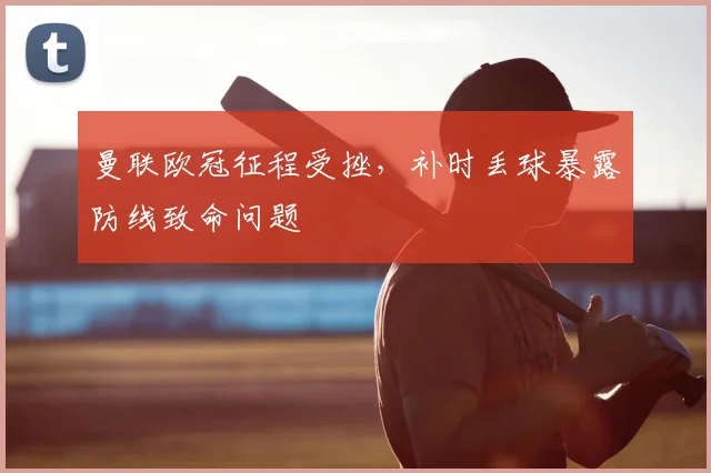 曼联欧冠征程受挫，补时丢球暴露防线致命问题