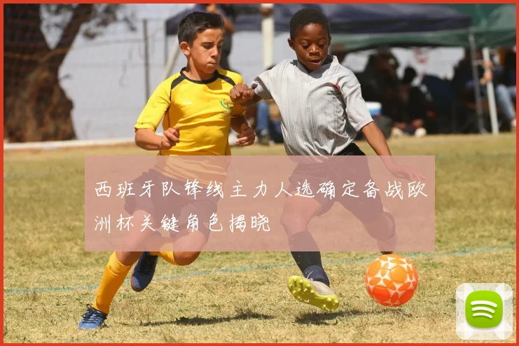 西班牙队锋线主力人选确定备战欧洲杯关键角色揭晓
