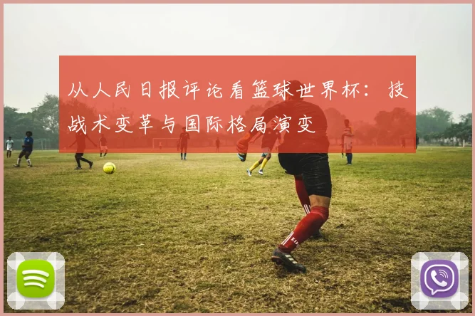 从人民日报评论看篮球世界杯:技战术变革与国际格局演变