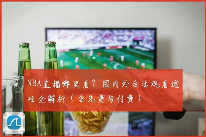 NBA直播哪里看?国内外合法观看途径全解析(含免费与付费)