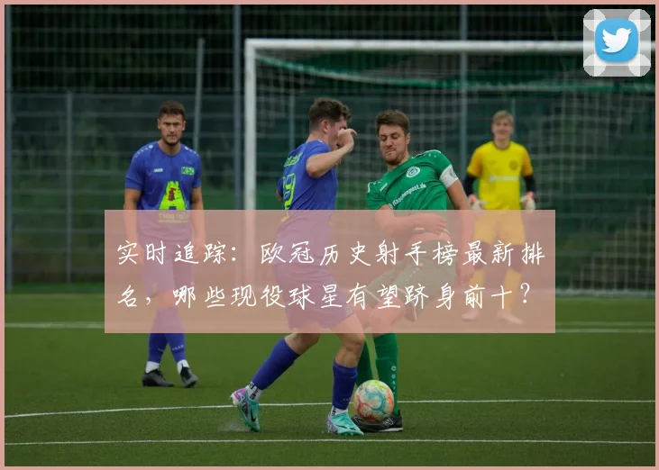实时追踪:欧冠历史射手榜最新排名,哪些现役球星有望跻身前十?