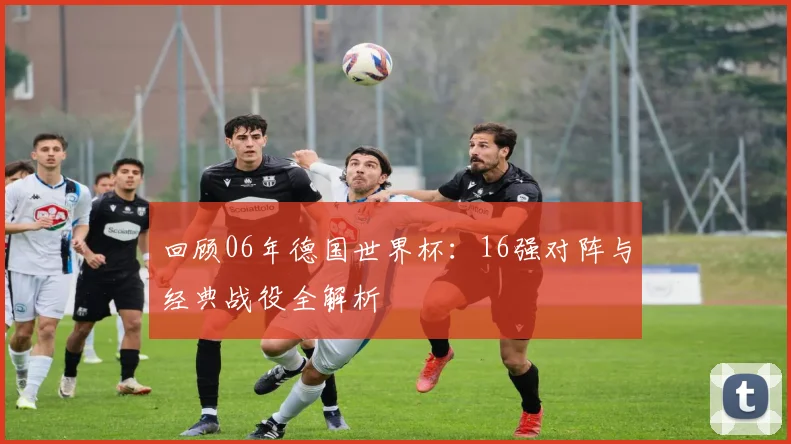 回顾06年德国世界杯:16强对阵与经典战役全解析