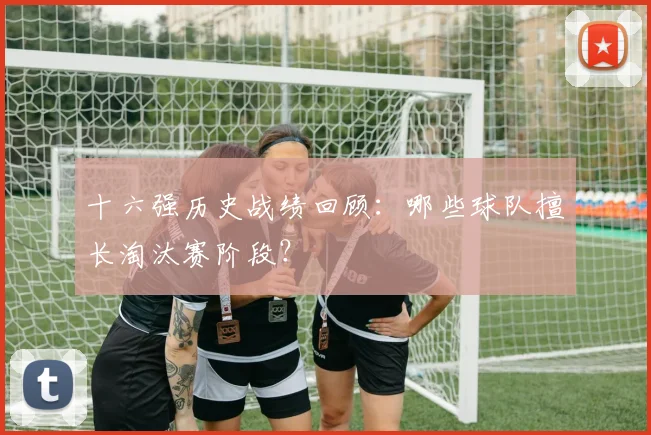 十六强历史战绩回顾：哪些球队擅长淘汰赛阶段？