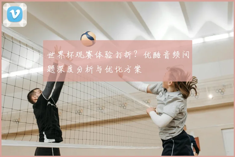 世界杯观赛体验打折？优酷音频问题深度分析与优化方案