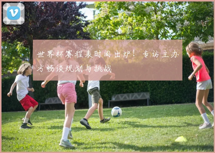 世界杯赛程表时间出炉!专访主办方畅谈规划与挑战