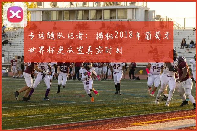 专访随队记者:揭秘2018年葡萄牙世界杯更衣室真实时刻