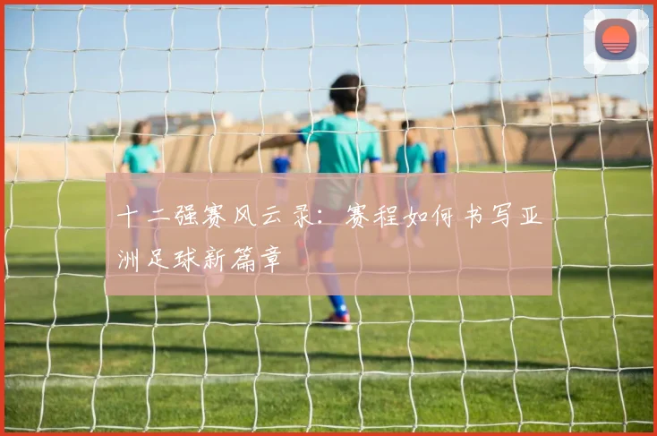 十二强赛风云录：赛程如何书写亚洲足球新篇章