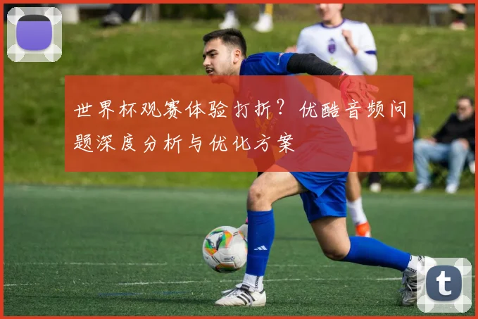 世界杯观赛体验打折？优酷音频问题深度分析与优化方案