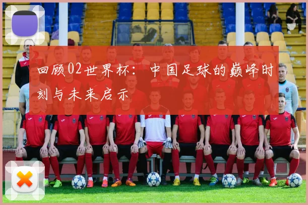回顾02世界杯:中国足球的巅峰时刻与未来启示